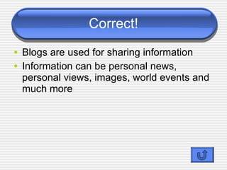 Correct! Blogs are used for sharing information Information can be personal news, personal views, images, world events and much more Blogs are logs kept on the web 