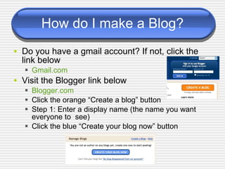 How do I make a Blog? Do you have a gmail account? If not, click the link below Gmail.com Visit the Blogger link below Blogger.com Click the orange “Create a blog” button Step 1: Enter a display name (the name you want  everyone to  see) Click the blue “Create your blog now” button 