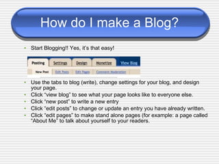 How do I make a Blog? Start Blogging!! Yes, it’s that easy! Use the tabs to blog (write), change settings for your blog, and design your page. Click “view blog” to see what your page looks like to everyone else. Click “new post” to write a new entry Click “edit posts” to change or update an entry you have already written. Click “edit pages” to make stand alone pages (for example: a page called “About Me” to talk about yourself to your readers. 