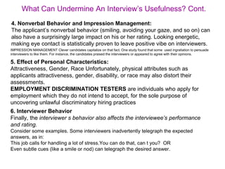 IMPRESSION MANAGEMENT Clever candidates capitalize on that fact. One study found that some used ingratiation to persuade
interviewers to like them. For instance, the candidates praised the interviewers or appeared to agree with their opinions.
What Can Undermine An Interview’s Usefulness? Cont.
5. Effect of Personal Characteristics:
Attractiveness, Gender, Race Unfortunately, physical attributes such as
applicants attractiveness, gender, disability, or race may also distort their
assessments.
EMPLOYMENT DISCRIMINATION TESTERS are individuals who apply for
employment which they do not intend to accept, for the sole purpose of
uncovering unlawful discriminatory hiring practices
6. Interviewer Behavior
Finally, the interviewer s behavior also affects the interviewee’s performance
and rating.
Consider some examples. Some interviewers inadvertently telegraph the expected
answers, as in:
This job calls for handling a lot of stress.You can do that, can t you? OR
Even subtle cues (like a smile or nod) can telegraph the desired answer.
4. Nonverbal Behavior and Impression Management:
The applicant’s nonverbal behavior (smiling, avoiding your gaze, and so on) can
also have a surprisingly large impact on his or her rating. Looking energetic,
making eye contact is statistically proven to leave positive vibe on interviewers.
 