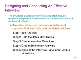 7–11
Designing and Conducting An Effective
Interview:
• The Structured Situational Interview: series of job-relevant
questions with predetermined answers that interviewers ask of all
applicants for the job.
⮚ Use either situational questions or behavioral
questions that yield high criteria-related validities.
Step 1:Job Analysis
Step 2:Rate the Job’s Main Duties
Step 3:Create Interview Questions
Step 4:Create Benchmark Answers
Step 5:Appoint the Interview Panel and Conduct
Interviews
 