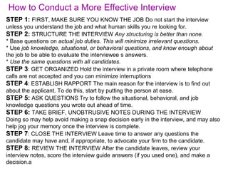 How to Conduct a More Effective Interview
STEP 1: FIRST, MAKE SURE YOU KNOW THE JOB Do not start the interview
unless you understand the job and what human skills you re looking for.
STEP 2: STRUCTURE THE INTERVIEW Any structuring is better than none.
* Base questions on actual job duties. This will minimize irrelevant questions.
* Use job knowledge, situational, or behavioral questions, and know enough about
the job to be able to evaluate the interviewee s answers.
* Use the same questions with all candidates.
STEP 3: GET ORGANIZED Hold the interview in a private room where telephone
calls are not accepted and you can minimize interruptions
STEP 4: ESTABLISH RAPPORT The main reason for the interview is to find out
about the applicant. To do this, start by putting the person at ease.
STEP 5: ASK QUESTIONS Try to follow the situational, behavioral, and job
knowledge questions you wrote out ahead of time.
STEP 6: TAKE BRIEF, UNOBTRUSIVE NOTES DURING THE INTERVIEW
Doing so may help avoid making a snap decision early in the interview, and may also
help jog your memory once the interview is complete.
STEP 7: CLOSE THE INTERVIEW Leave time to answer any questions the
candidate may have and, if appropriate, to advocate your firm to the candidate.
STEP 8: REVIEW THE INTERVIEW After the candidate leaves, review your
interview notes, score the interview guide answers (if you used one), and make a
decision.a
 