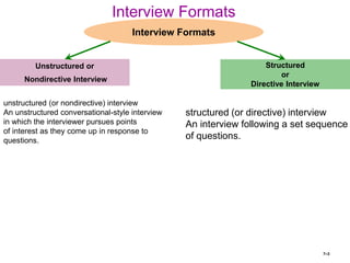 7–3
Interview Formats
Unstructured or
Nondirective Interview
Interview Formats
Structured
or
Directive Interview
unstructured (or nondirective) interview
An unstructured conversational-style interview
in which the interviewer pursues points
of interest as they come up in response to
questions.
structured (or directive) interview
An interview following a set sequence
of questions.
 