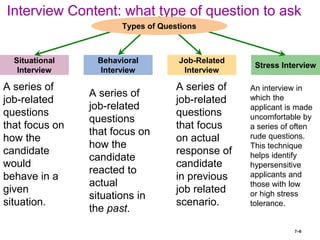 7–6
Interview Content: what type of question to ask
Situational
Interview
Stress Interview
Behavioral
Interview
Job-Related
Interview
Types of Questions
A series of
job-related
questions
that focus
on actual
response of
candidate
in previous
job related
scenario.
A series of
job-related
questions
that focus on
how the
candidate
reacted to
actual
situations in
the past.
A series of
job-related
questions
that focus on
how the
candidate
would
behave in a
given
situation.
An interview in
which the
applicant is made
uncomfortable by
a series of often
rude questions.
This technique
helps identify
hypersensitive
applicants and
those with low
or high stress
tolerance.
 