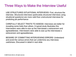 Three Ways to Make the Interview Useful
© 2008 Prentice Hall, Inc. All rights reserved. 7–8
USE STRUCTURED SITUATIONAL INTERVIEWS: First, structure the
interview. Structured interviews (particularly structured interviews using
situational questions) are more valid than unstructured interviews for
predicting job performance
CAREFULLY SELECT TRAITS TO ASSESS: Interviews are better for
revealing some traits than others. A typical study illustrates this.
Interviewers were able to size up the interviewee s extraversion and
agreeableness. Interviewers were able to size up the interviewee s
extraversion and agreeableness.
BEWARE OF COMMITTING INTERVIEWING ERRORS: Understand
and avoid the various errors that can undermine any interviews
usefulness. Discussed in detail in next slide
 