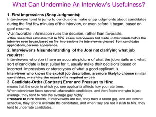 What Can Undermine An Interview’s Usefulness?
1. First Impressions (Snap Judgments):
Interviewers tend to jump to conclusions make snap judgments about candidates
during the first few minutes of the interview, or even before it began, based on
gpa/ resume.
✔Unfavorable information rules the decision, rather than favorable.
✔One researcher estimates that in 85% cases, interviewers had made up their minds before the
interview even began, based on first impressions the interviewers gleaned from candidates
applications, personal appearance.
2. Interviewer’s Misunderstanding of the Job/ not clarifying what job
requires:
Interviewers who don t have an accurate picture of what the job entails and what
sort of candidate is best suited for it, usually make their decisions based on
incorrect impressions or stereotypes of what a good applicant is.
Interviewer who knows the explicit job description, are more likely to choose similar
candidates, matching the exact skills required on job
3. Candidate-Order (Contrast) Error and Pressure to Hire:
means that the order in which you see applicants affects how you rate them.
When interviewer faces several unfavorable candidates, and then faces one who is just
average, they tend to rate the average guy highly.
Pressure to hire reflects, if interviewers are told, they have a talent gap, and are behind
schedule, they tend to overrate the candidates, and when they are not in rush to hire, they
tend to underrate candidates.
 