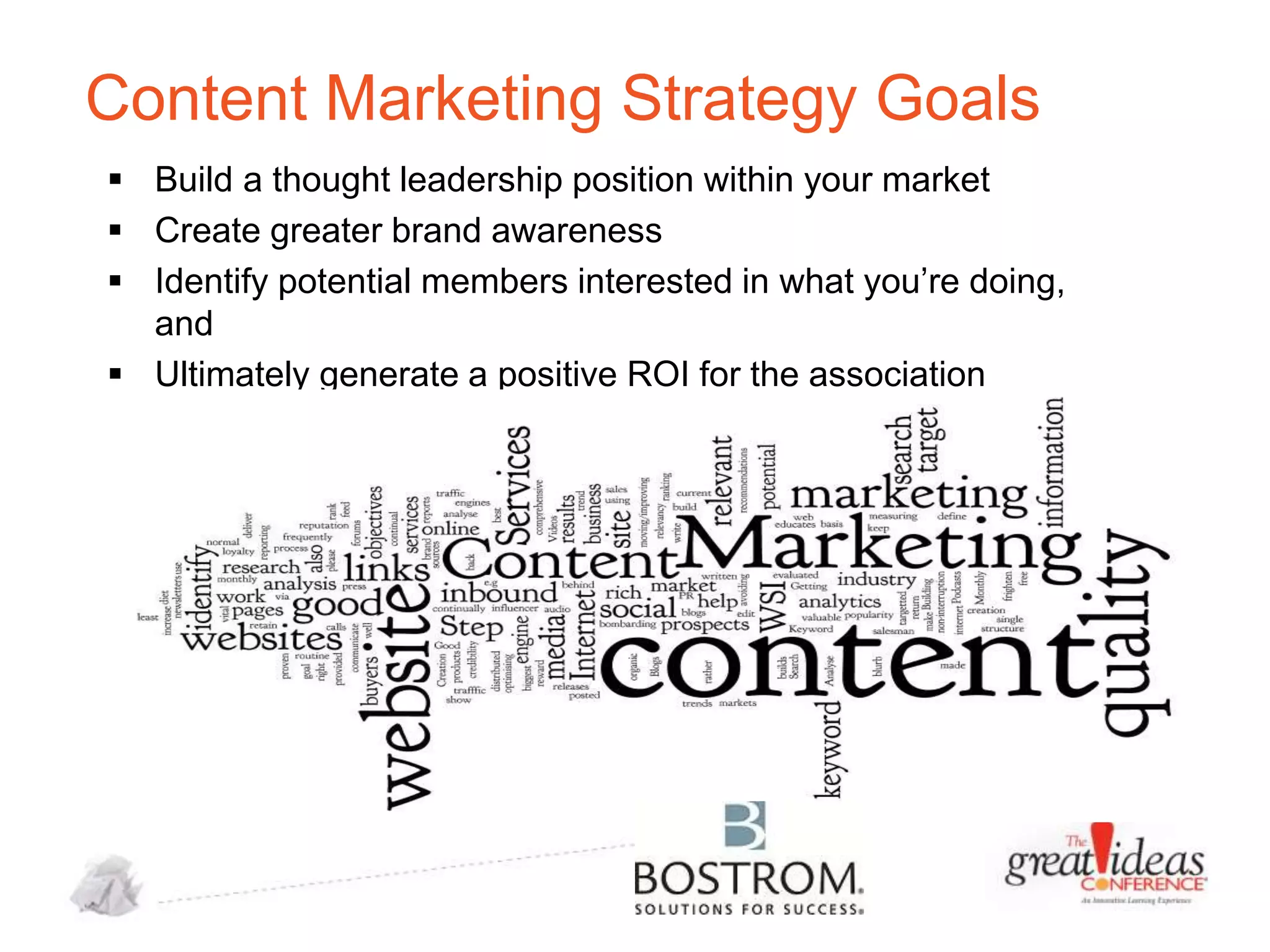 Content Marketing Strategy Goals
 Build a thought leadership position within your market
 Create greater brand awareness
 Identify potential members interested in what you’re doing,
and
 Ultimately generate a positive ROI for the association

 