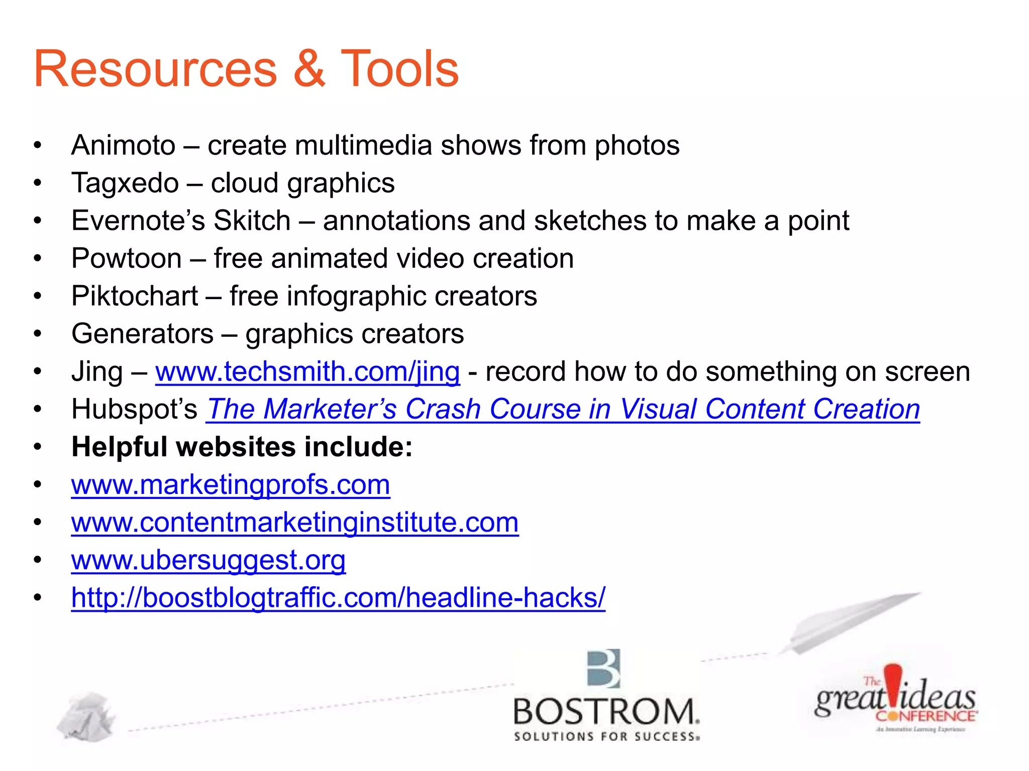 Resources & Tools
•
•
•
•
•
•
•
•
•
•
•
•
•

Animoto – create multimedia shows from photos
Tagxedo – cloud graphics
Evernote’s Skitch – annotations and sketches to make a point
Powtoon – free animated video creation
Piktochart – free infographic creators
Generators – graphics creators
Jing – www.techsmith.com/jing - record how to do something on screen
Hubspot’s The Marketer’s Crash Course in Visual Content Creation
Helpful websites include:
www.marketingprofs.com
www.contentmarketinginstitute.com
www.ubersuggest.org
http://boostblogtraffic.com/headline-hacks/

 