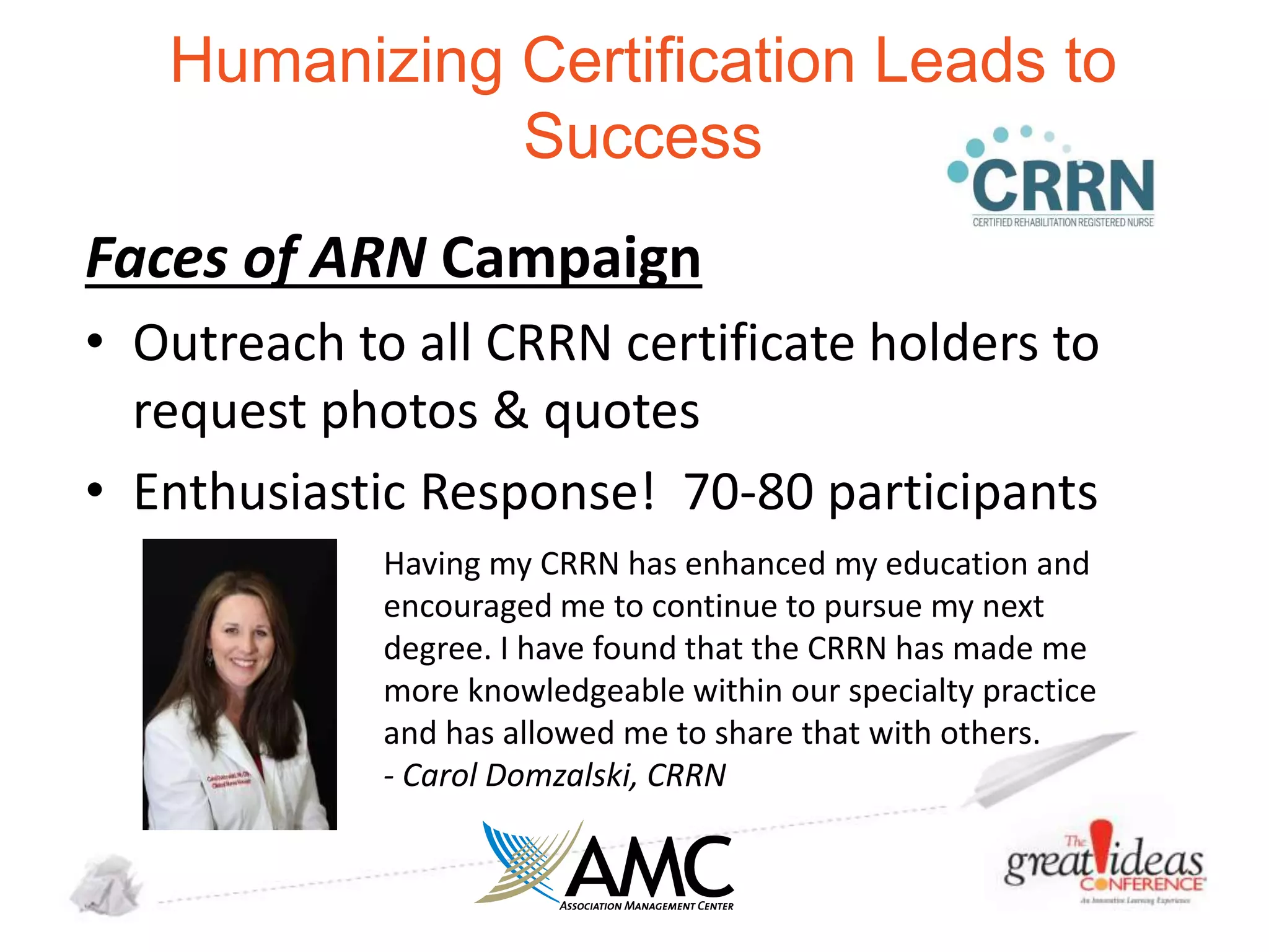 Humanizing Certification Leads to
Success
Faces of ARN Campaign
• Outreach to all CRRN certificate holders to
request photos & quotes
• Enthusiastic Response! 70-80 participants
Having my CRRN has enhanced my education and
encouraged me to continue to pursue my next
degree. I have found that the CRRN has made me
more knowledgeable within our specialty practice
and has allowed me to share that with others.
- Carol Domzalski, CRRN

 