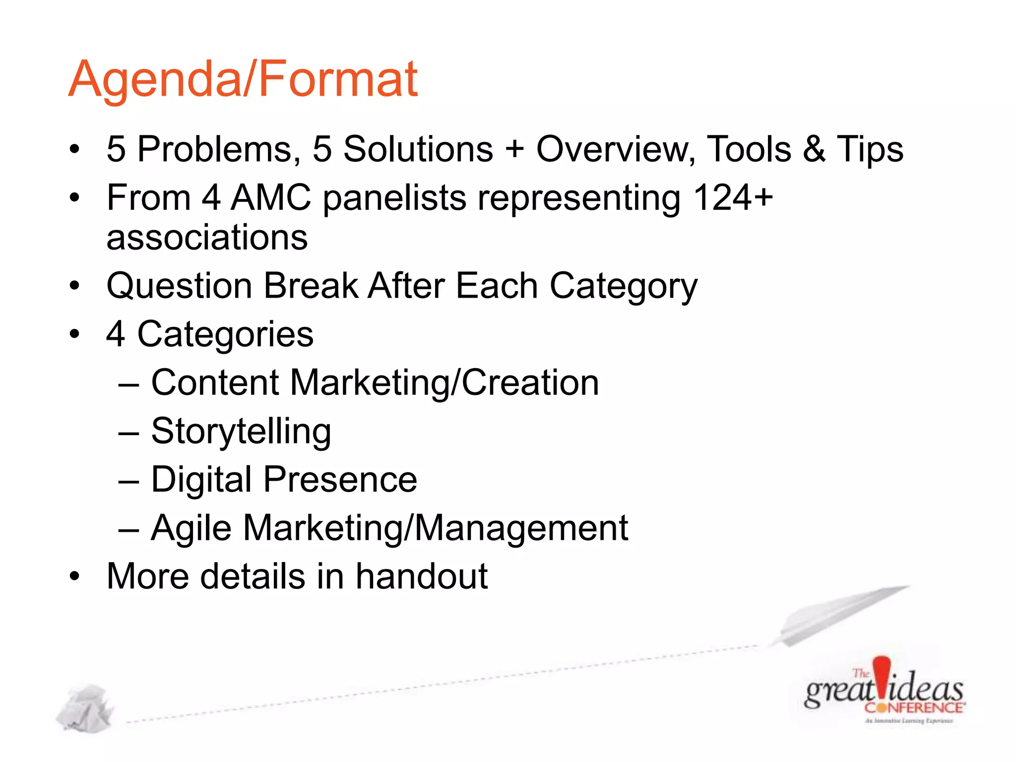 Agenda/Format
• 5 Problems, 5 Solutions + Overview, Tools & Tips
• From 4 AMC panelists representing 124+
associations
• Question Break After Each Category
• 4 Categories
– Content Marketing/Creation
– Storytelling
– Digital Presence
– Agile Marketing/Management
• More details in handout

 