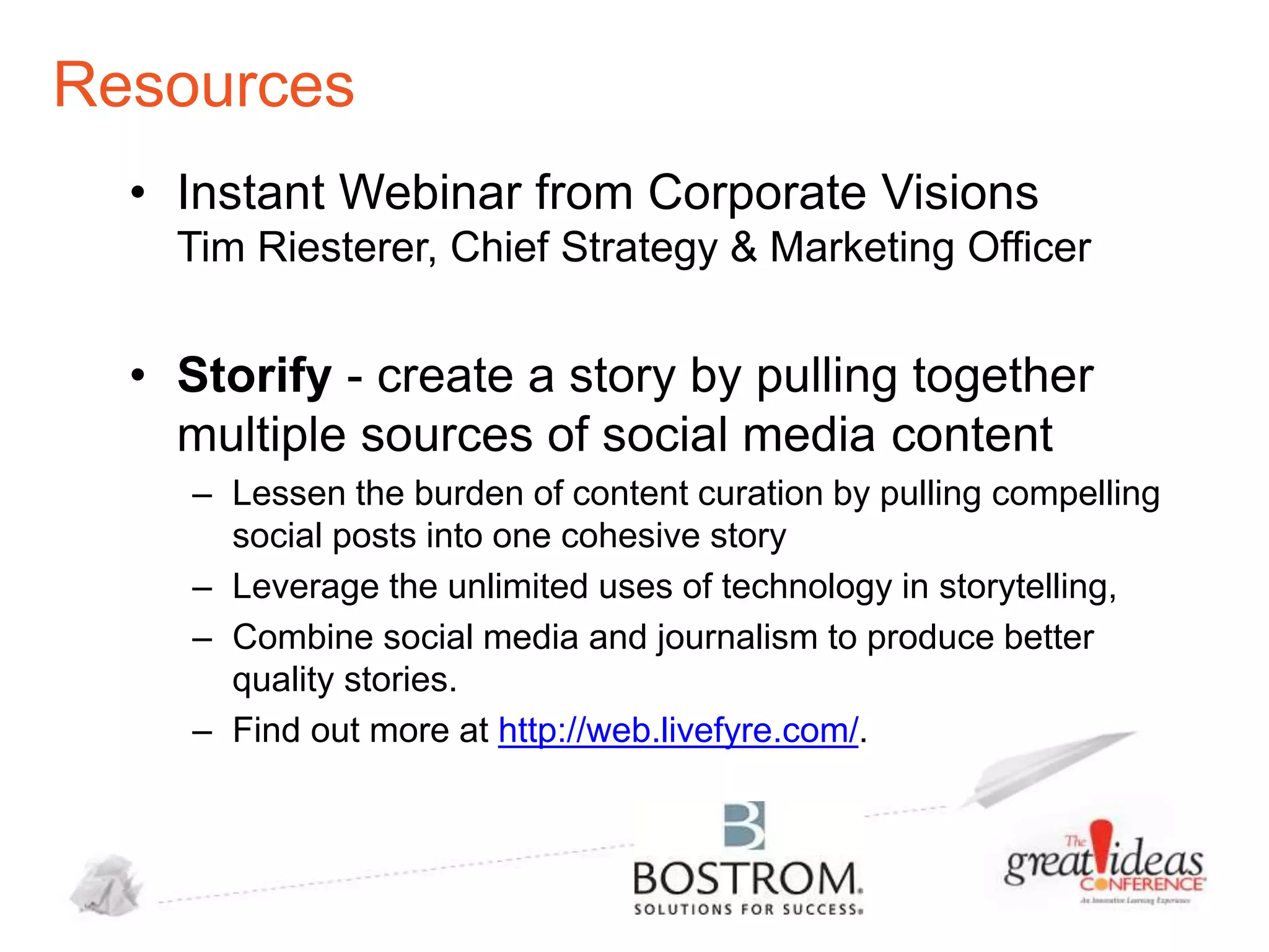 Resources
• Instant Webinar from Corporate Visions
Tim Riesterer, Chief Strategy & Marketing Officer

• Storify - create a story by pulling together
multiple sources of social media content
– Lessen the burden of content curation by pulling compelling
social posts into one cohesive story
– Leverage the unlimited uses of technology in storytelling,
– Combine social media and journalism to produce better
quality stories.
– Find out more at http://web.livefyre.com/.

 