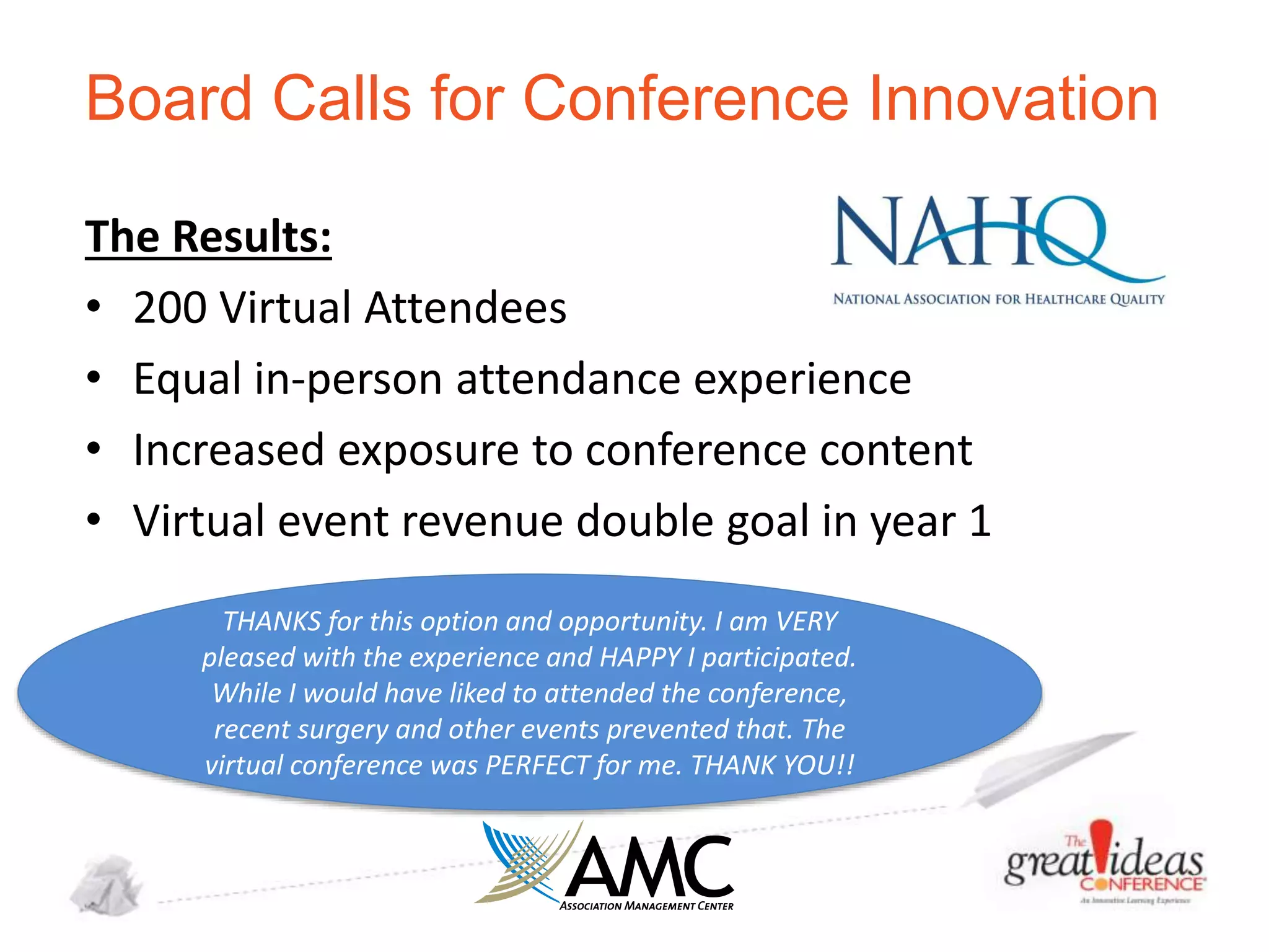 Board Calls for Conference Innovation
The Results:
• 200 Virtual Attendees
• Equal in-person attendance experience
• Increased exposure to conference content
• Virtual event revenue double goal in year 1
THANKS for this option and opportunity. I am VERY
pleased with the experience and HAPPY I participated.
While I would have liked to attended the conference,
recent surgery and other events prevented that. The
virtual conference was PERFECT for me. THANK YOU!!

 