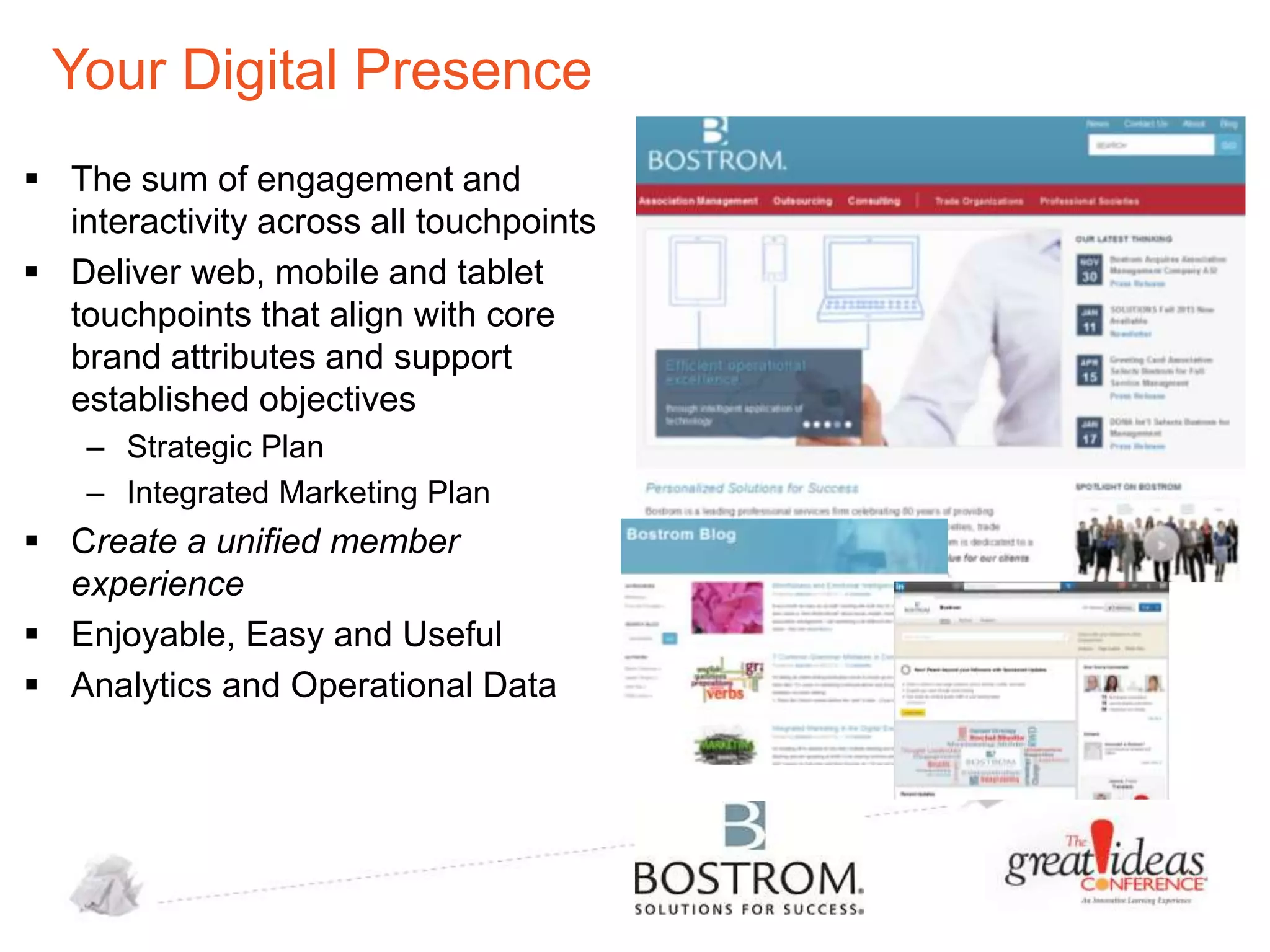 Your Digital Presence
 The sum of engagement and
interactivity across all touchpoints
 Deliver web, mobile and tablet
touchpoints that align with core
brand attributes and support
established objectives
– Strategic Plan
– Integrated Marketing Plan

 Create a unified member
experience
 Enjoyable, Easy and Useful
 Analytics and Operational Data

 
