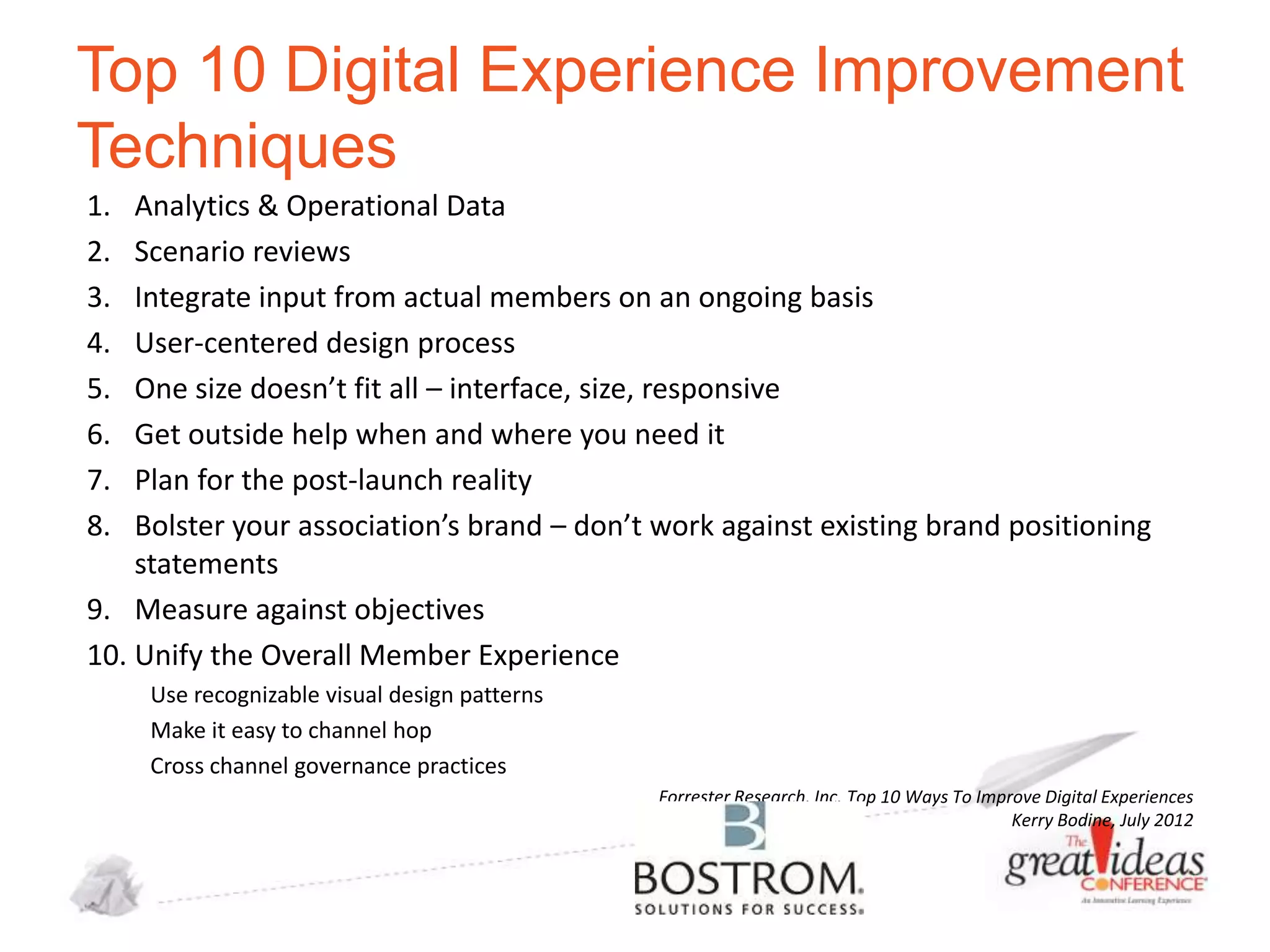 Top 10 Digital Experience Improvement
Techniques
1.
2.
3.
4.
5.
6.
7.
8.

Analytics & Operational Data
Scenario reviews
Integrate input from actual members on an ongoing basis
User-centered design process
One size doesn’t fit all – interface, size, responsive
Get outside help when and where you need it
Plan for the post-launch reality
Bolster your association’s brand – don’t work against existing brand positioning
statements
9. Measure against objectives
10. Unify the Overall Member Experience
Use recognizable visual design patterns
Make it easy to channel hop
Cross channel governance practices
Forrester Research, Inc. Top 10 Ways To Improve Digital Experiences
Kerry Bodine, July 2012

 