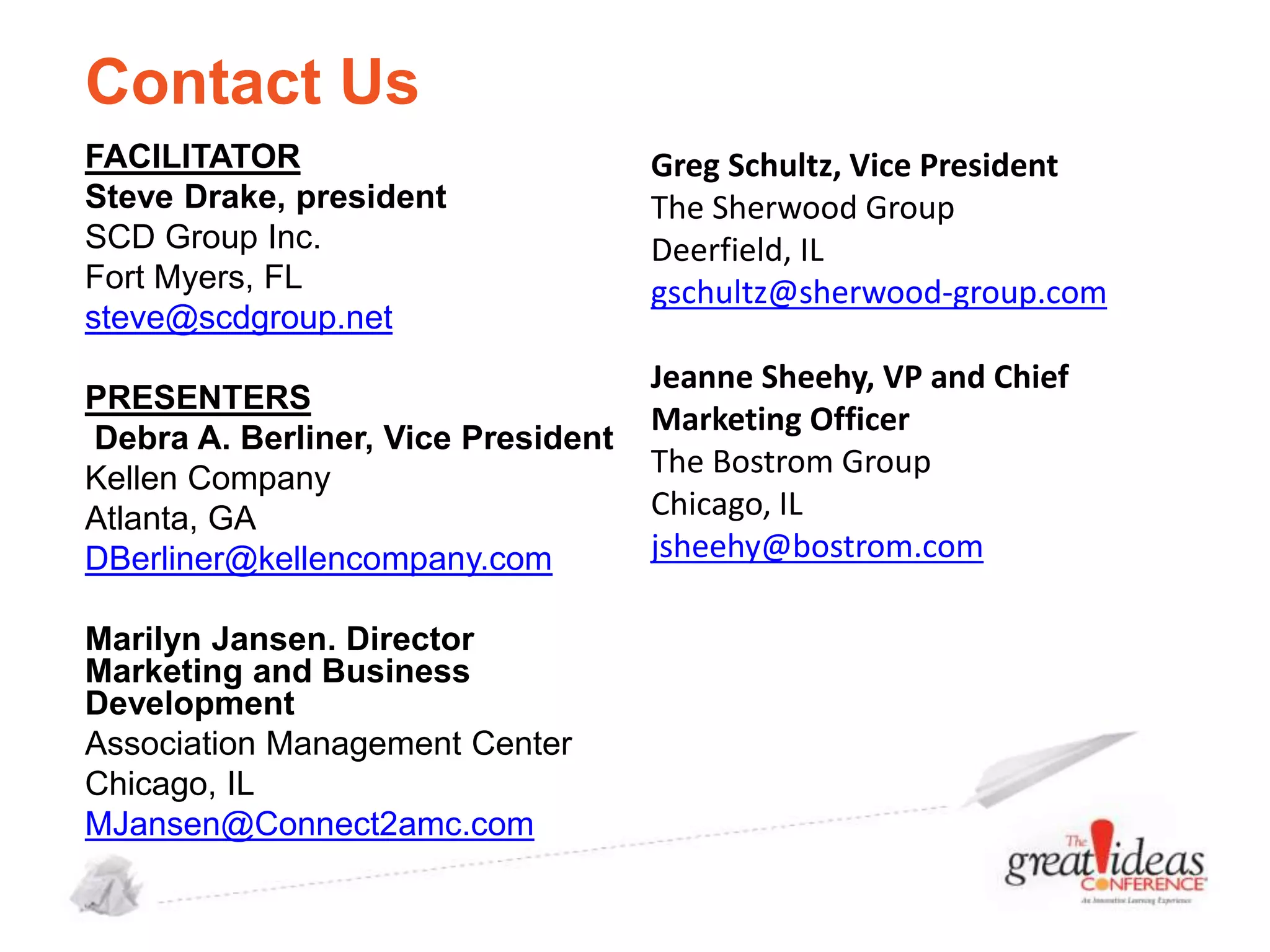 Contact Us
FACILITATOR
Steve Drake, president
SCD Group Inc.
Fort Myers, FL
steve@scdgroup.net
PRESENTERS
Debra A. Berliner, Vice President
Kellen Company
Atlanta, GA
DBerliner@kellencompany.com
Marilyn Jansen. Director
Marketing and Business
Development
Association Management Center
Chicago, IL
MJansen@Connect2amc.com

Greg Schultz, Vice President
The Sherwood Group
Deerfield, IL
gschultz@sherwood-group.com
Jeanne Sheehy, VP and Chief
Marketing Officer
The Bostrom Group
Chicago, IL
jsheehy@bostrom.com

 