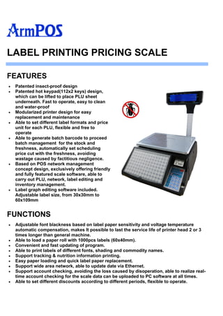 Patented insect-proof design
 Patented hot keypad(112x2 keys) design,
which can be lifted to place PLU sheet
underneath. Fast to operate, easy to clean
and water-proof
 Modularized printer design for easy
replacement and maintenance
 Able to set different label formats and price
unit for each PLU, flexible and free to
operate
 Able to generate batch barcode to proceed
batch management for the stock and
freshness, automatically set scheduling
price cut with the freshness, avoiding
wastage caused by factitious negligence.
 Based on POS network management
concept design, exclusively offering friendly
and fully featured scale software, able to
carry out PLU, network, label editing and
inventory management.
 Label graph editing software included.
Adjustable label size, from 30x30mm to
60x109mm
FEATURES
LABEL PRINTING PRICING SCALE
FUNCTIONS
 Adjustable font blackness based on label paper sensitivity and voltage temperature
automatic compensation, makes It possible to last the service life of printer head 2 or 3
times longer than general machine.
 Able to load a paper roll with 1000pcs labels (60x40mm).
 Convenient and fast updating of program.
 Able to print labels of different fonts, shading and commodity names.
 Support tracking & nutrition information printing.
 Easy paper loading and quick label paper replacement.
 Support wide area network, able to update date via Ethernet.
 Support account checking, avoiding the loss caused by disoperation, able to realize real-
time account checking for the scale data can be uploaded to PC software at all times.
 Able to set different discounts according to different periods, flexible to operate.
 
