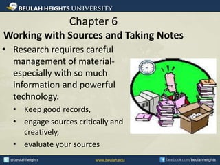 Chapter 6
Working with Sources and Taking Notes
• Research requires careful
management of material-
especially with so much
information and powerful
technology.
• Keep good records,
• engage sources critically and
creatively,
• evaluate your sources
 