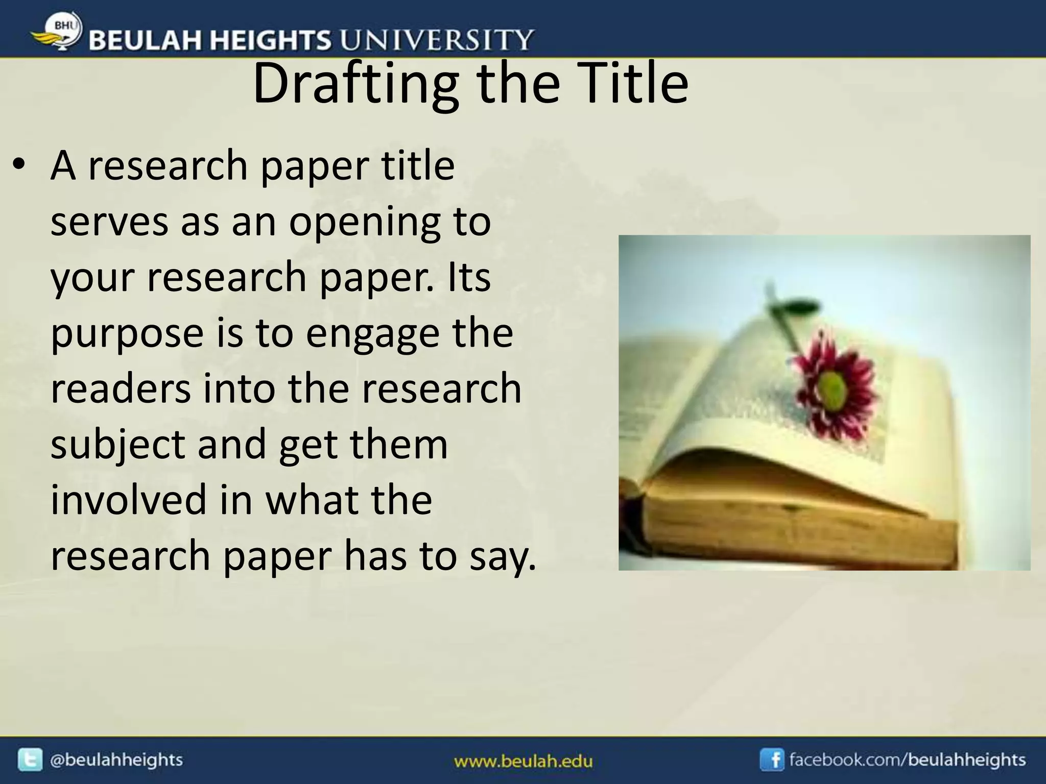 Drafting the Title
• A research paper title
serves as an opening to
your research paper. Its
purpose is to engage the
readers into the research
subject and get them
involved in what the
research paper has to say.
 