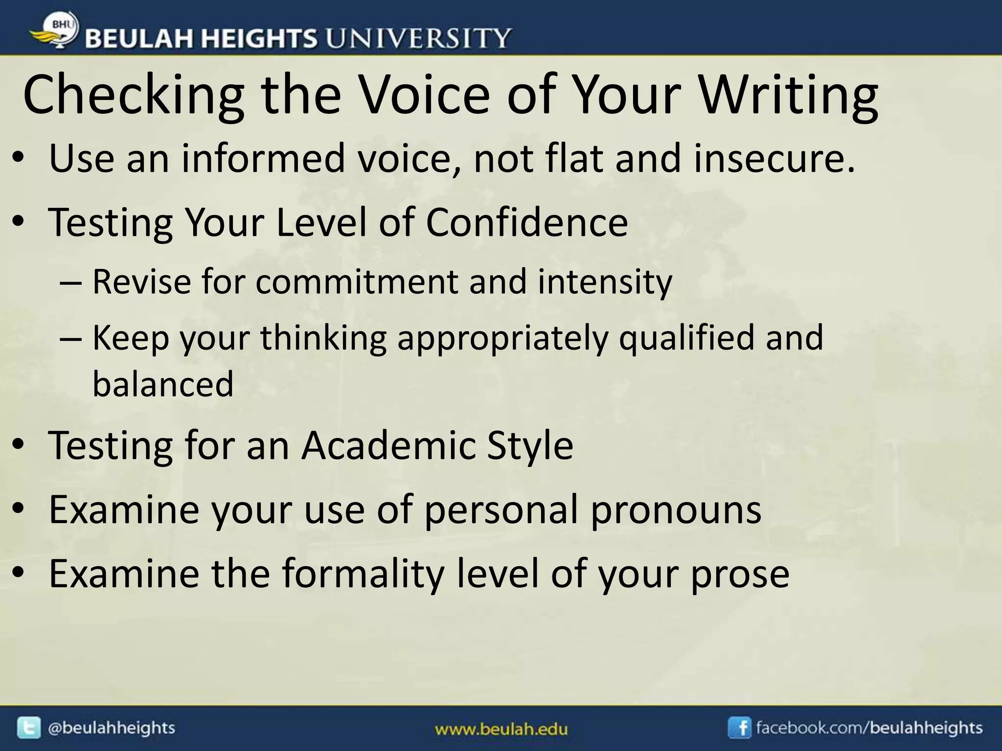 Checking the Voice of Your Writing
• Use an informed voice, not flat and insecure.
• Testing Your Level of Confidence
– Revise for commitment and intensity
– Keep your thinking appropriately qualified and
balanced
• Testing for an Academic Style
• Examine your use of personal pronouns
• Examine the formality level of your prose
 