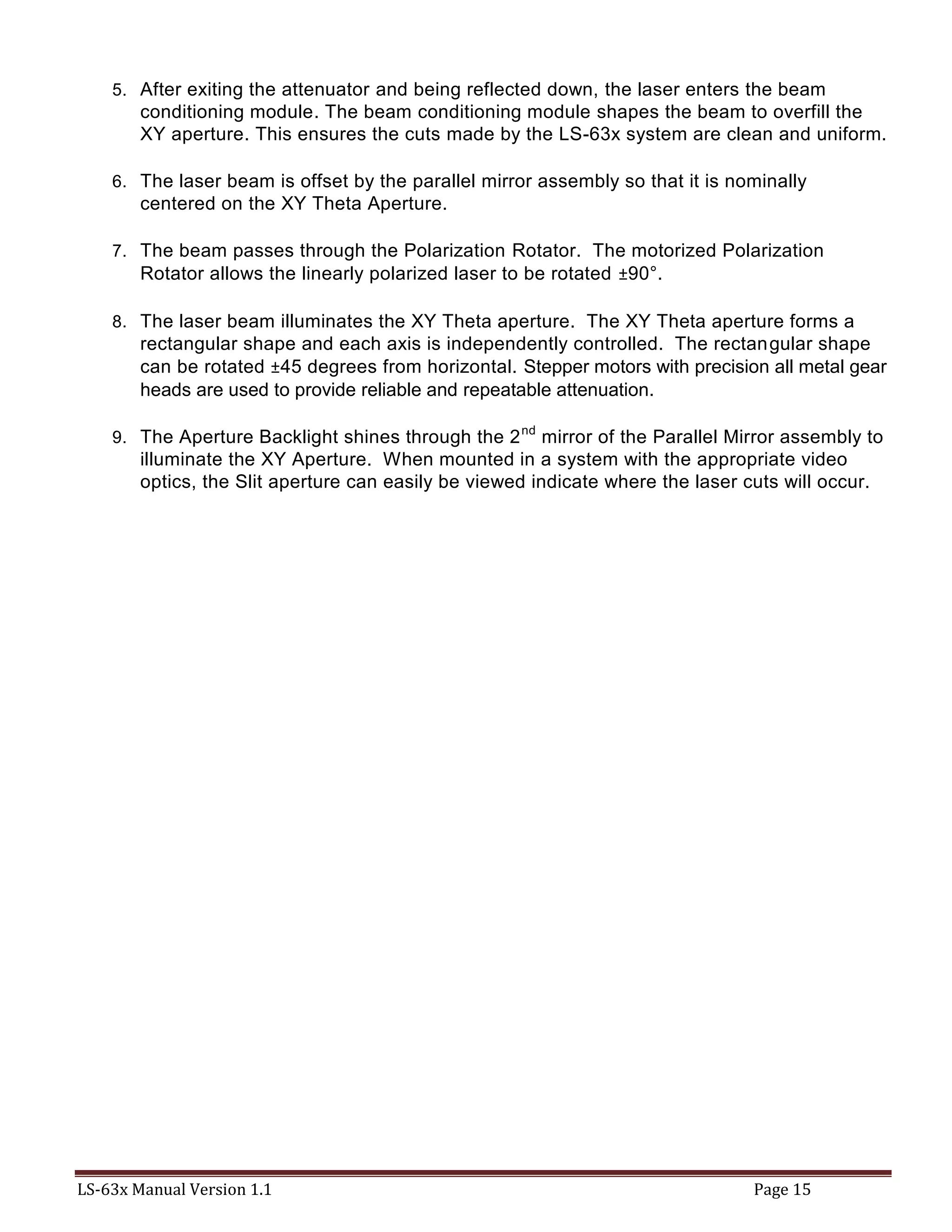 LS-63x Manual Version 1.1 Page 15
5. After exiting the attenuator and being reflected down, the laser enters the beam
conditioning module. The beam conditioning module shapes the beam to overfill the
XY aperture. This ensures the cuts made by the LS-63x system are clean and uniform.
6. The laser beam is offset by the parallel mirror assembly so that it is nominally
centered on the XY Theta Aperture.
7. The beam passes through the Polarization Rotator. The motorized Polarization
Rotator allows the linearly polarized laser to be rotated ±90°.
8. The laser beam illuminates the XY Theta aperture. The XY Theta aperture forms a
rectangular shape and each axis is independently controlled. The rectangular shape
can be rotated ±45 degrees from horizontal. Stepper motors with precision all metal gear
heads are used to provide reliable and repeatable attenuation.
9. The Aperture Backlight shines through the 2nd
mirror of the Parallel Mirror assembly to
illuminate the XY Aperture. When mounted in a system with the appropriate video
optics, the Slit aperture can easily be viewed indicate where the laser cuts will occur.
 