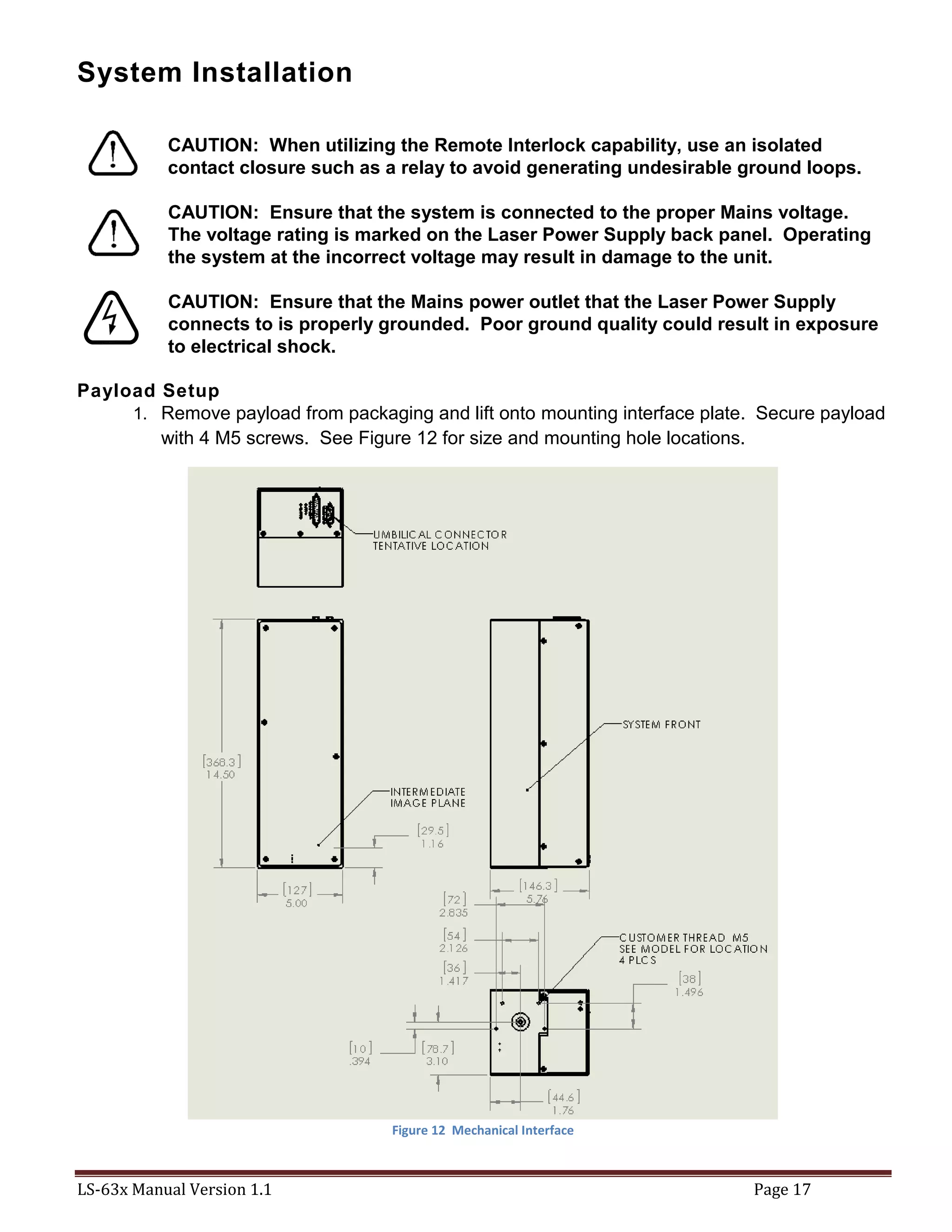 LS-63x Manual Version 1.1 Page 17
System Installation
CAUTION: When utilizing the Remote Interlock capability, use an isolated
contact closure such as a relay to avoid generating undesirable ground loops.
CAUTION: Ensure that the system is connected to the proper Mains voltage.
The voltage rating is marked on the Laser Power Supply back panel. Operating
the system at the incorrect voltage may result in damage to the unit.
CAUTION: Ensure that the Mains power outlet that the Laser Power Supply
connects to is properly grounded. Poor ground quality could result in exposure
to electrical shock.
Payload Setup
1. Remove payload from packaging and lift onto mounting interface plate. Secure payload
with 4 M5 screws. See Figure 12 for size and mounting hole locations.
Figure 12 Mechanical Interface
 