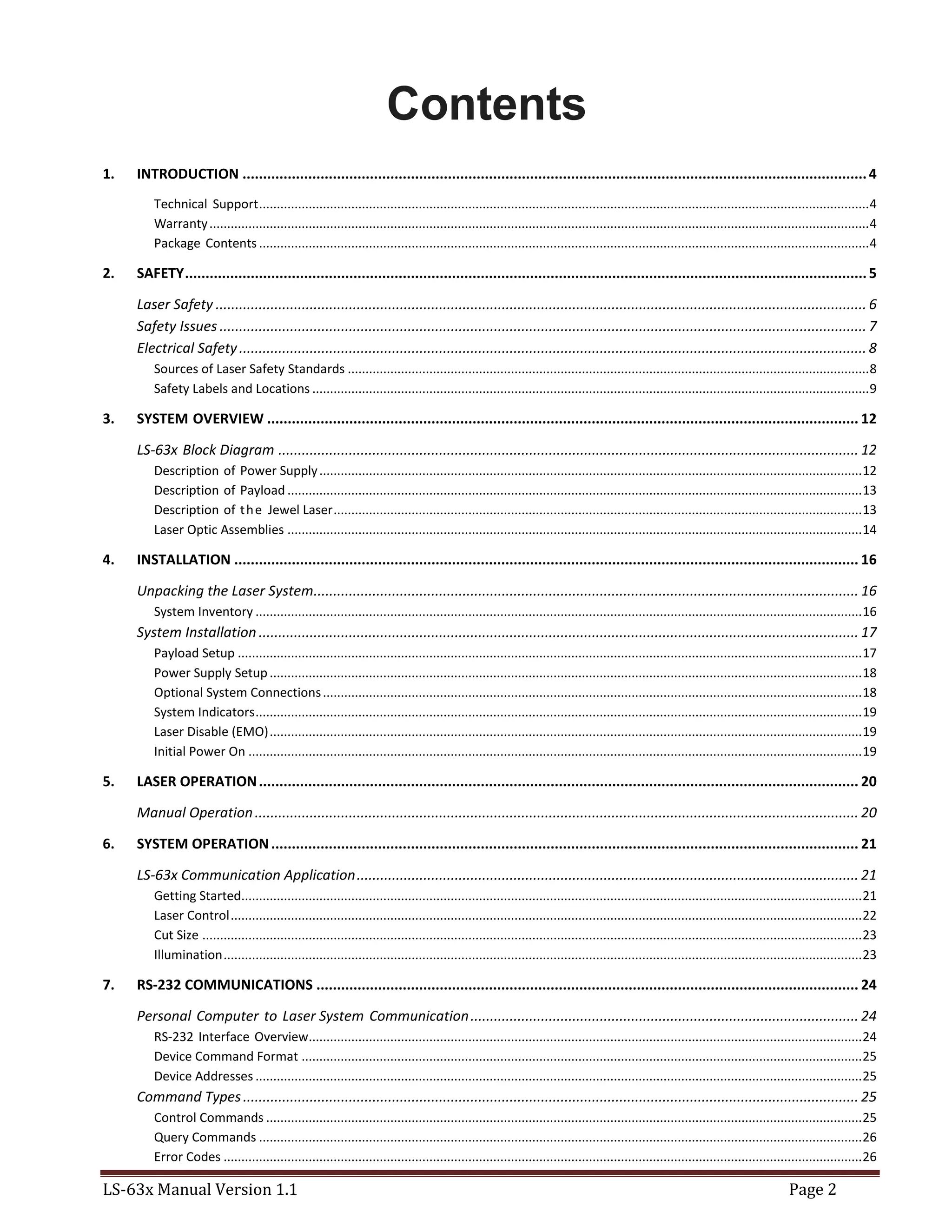LS-63x Manual Version 1.1 Page 2
Contents
1. INTRODUCTION ........................................................................................................................................................4
Technical Support............................................................................................................................................................................4
Warranty..........................................................................................................................................................................................4
Package Contents ............................................................................................................................................................................4
2. SAFETY......................................................................................................................................................................5
Laser Safety ...................................................................................................................................................................... 6
Safety Issues ..................................................................................................................................................................... 7
Electrical Safety................................................................................................................................................................ 8
Sources of Laser Safety Standards ...................................................................................................................................................8
Safety Labels and Locations .............................................................................................................................................................9
3. SYSTEM OVERVIEW ................................................................................................................................................ 12
LS-63x Block Diagram .................................................................................................................................................... 12
Description of Power Supply.........................................................................................................................................................12
Description of Payload ..................................................................................................................................................................13
Description of the Jewel Laser.....................................................................................................................................................13
Laser Optic Assemblies ..................................................................................................................................................................14
4. INSTALLATION ........................................................................................................................................................ 16
Unpacking the Laser System........................................................................................................................................... 16
System Inventory ...........................................................................................................................................................................16
System Installation ......................................................................................................................................................... 17
Payload Setup ................................................................................................................................................................................17
Power Supply Setup.......................................................................................................................................................................18
Optional System Connections........................................................................................................................................................18
System Indicators...........................................................................................................................................................................19
Laser Disable (EMO).......................................................................................................................................................................19
Initial Power On .............................................................................................................................................................................19
5. LASER OPERATION.................................................................................................................................................. 20
Manual Operation.......................................................................................................................................................... 20
6. SYSTEM OPERATION............................................................................................................................................... 21
LS-63x Communication Application................................................................................................................................ 21
Getting Started...............................................................................................................................................................................21
Laser Control..................................................................................................................................................................................22
Cut Size ..........................................................................................................................................................................................23
Illumination....................................................................................................................................................................................23
7. RS-232 COMMUNICATIONS .................................................................................................................................... 24
Personal Computer to Laser System Communication................................................................................................... 24
RS-232 Interface Overview............................................................................................................................................................24
Device Command Format ..............................................................................................................................................................25
Device Addresses ...........................................................................................................................................................................25
Command Types............................................................................................................................................................. 25
Control Commands ........................................................................................................................................................................25
Query Commands ..........................................................................................................................................................................26
Error Codes ....................................................................................................................................................................................26
 