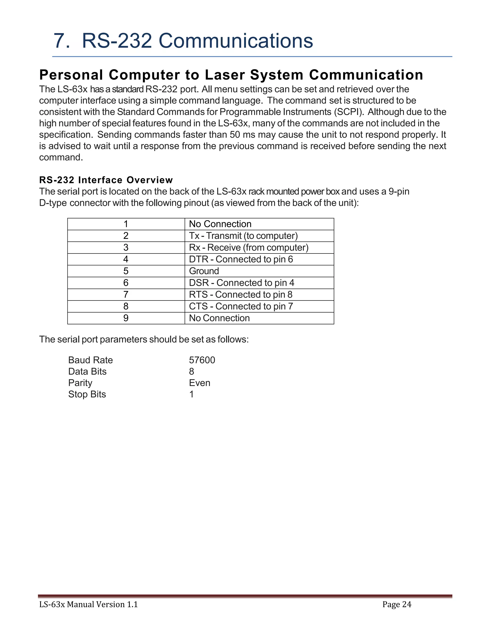 LS-63x Manual Version 1.1 Page 24
7. RS-232 Communications
Personal Computer to Laser System Communication
The LS-63x hasastandardRS-232 port. All menu settings can be set and retrieved over the
computer interface using a simple command language. The command set is structured to be
consistent with the Standard Commands for Programmable Instruments (SCPI). Although due to the
high number of special features found in the LS-63x, many of the commands are not included in the
specification. Sending commands faster than 50 ms may cause the unit to not respond properly. It
is advised to wait until a response from the previous command is received before sending the next
command.
RS-232 Interface Overview
The serial port is located on the back of the LS-63x rackmounted power box and uses a 9-pin
D-type connector with the following pinout (as viewed from the back of the unit):
1 No Connection
2 Tx - Transmit (to computer)
3 Rx - Receive (from computer)
4 DTR - Connected to pin 6
5 Ground
6 DSR - Connected to pin 4
7 RTS - Connected to pin 8
8 CTS - Connected to pin 7
9 No Connection
The serial port parameters should be set as follows:
Baud Rate 57600
Data Bits 8
Parity Even
Stop Bits 1
 