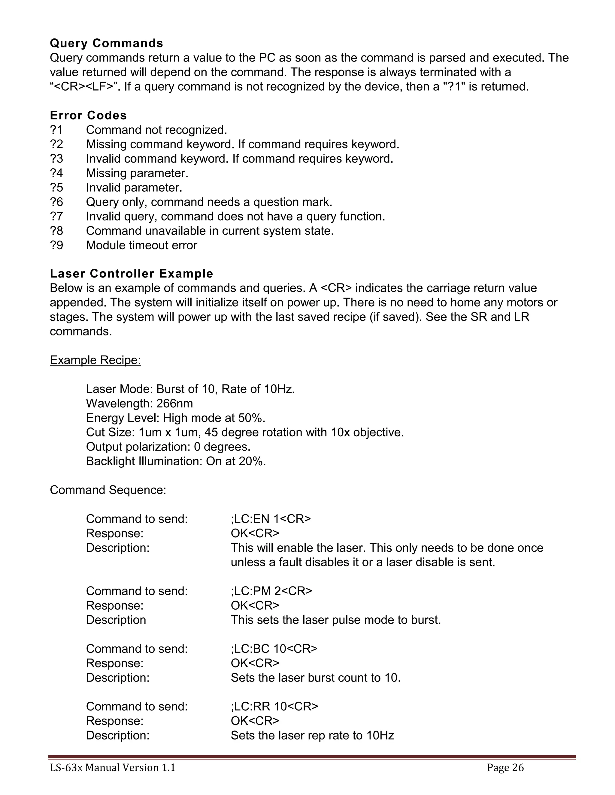 LS-63x Manual Version 1.1 Page 26
Query Commands
Query commands return a value to the PC as soon as the command is parsed and executed. The
value returned will depend on the command. The response is always terminated with a
“<CR><LF>”. If a query command is not recognized by the device, then a "?1" is returned.
Error Codes
?1 Command not recognized.
?2 Missing command keyword. If command requires keyword.
?3 Invalid command keyword. If command requires keyword.
?4 Missing parameter.
?5 Invalid parameter.
?6 Query only, command needs a question mark.
?7 Invalid query, command does not have a query function.
?8 Command unavailable in current system state.
?9 Module timeout error
Laser Controller Example
Below is an example of commands and queries. A <CR> indicates the carriage return value
appended. The system will initialize itself on power up. There is no need to home any motors or
stages. The system will power up with the last saved recipe (if saved). See the SR and LR
commands.
Example Recipe:
Laser Mode: Burst of 10, Rate of 10Hz.
Wavelength: 266nm
Energy Level: High mode at 50%.
Cut Size: 1um x 1um, 45 degree rotation with 10x objective.
Output polarization: 0 degrees.
Backlight Illumination: On at 20%.
Command Sequence:
Command to send: ;LC:EN 1<CR>
Response: OK<CR>
Description: This will enable the laser. This only needs to be done once
unless a fault disables it or a laser disable is sent.
Command to send: ;LC:PM 2<CR>
Response: OK<CR>
Description This sets the laser pulse mode to burst.
Command to send: ;LC:BC 10<CR>
Response: OK<CR>
Description: Sets the laser burst count to 10.
Command to send: ;LC:RR 10<CR>
Response: OK<CR>
Description: Sets the laser rep rate to 10Hz
 