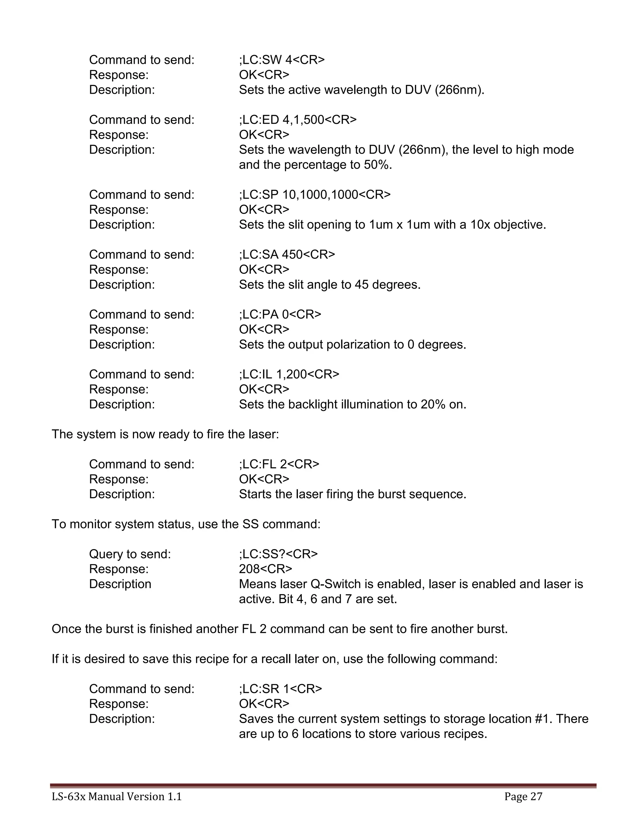 LS-63x Manual Version 1.1 Page 27
Command to send: ;LC:SW 4<CR>
Response: OK<CR>
Description: Sets the active wavelength to DUV (266nm).
Command to send: ;LC:ED 4,1,500<CR>
Response: OK<CR>
Description: Sets the wavelength to DUV (266nm), the level to high mode
and the percentage to 50%.
Command to send: ;LC:SP 10,1000,1000<CR>
Response: OK<CR>
Description: Sets the slit opening to 1um x 1um with a 10x objective.
Command to send: ;LC:SA 450<CR>
Response: OK<CR>
Description: Sets the slit angle to 45 degrees.
Command to send: ;LC:PA 0<CR>
Response: OK<CR>
Description: Sets the output polarization to 0 degrees.
Command to send: ;LC:IL 1,200<CR>
Response: OK<CR>
Description: Sets the backlight illumination to 20% on.
The system is now ready to fire the laser:
Command to send: ;LC:FL 2<CR>
Response: OK<CR>
Description: Starts the laser firing the burst sequence.
To monitor system status, use the SS command:
Query to send: ;LC:SS?<CR>
Response: 208<CR>
Description Means laser Q-Switch is enabled, laser is enabled and laser is
active. Bit 4, 6 and 7 are set.
Once the burst is finished another FL 2 command can be sent to fire another burst.
If it is desired to save this recipe for a recall later on, use the following command:
Command to send: ;LC:SR 1<CR>
Response: OK<CR>
Description: Saves the current system settings to storage location #1. There
are up to 6 locations to store various recipes.
 