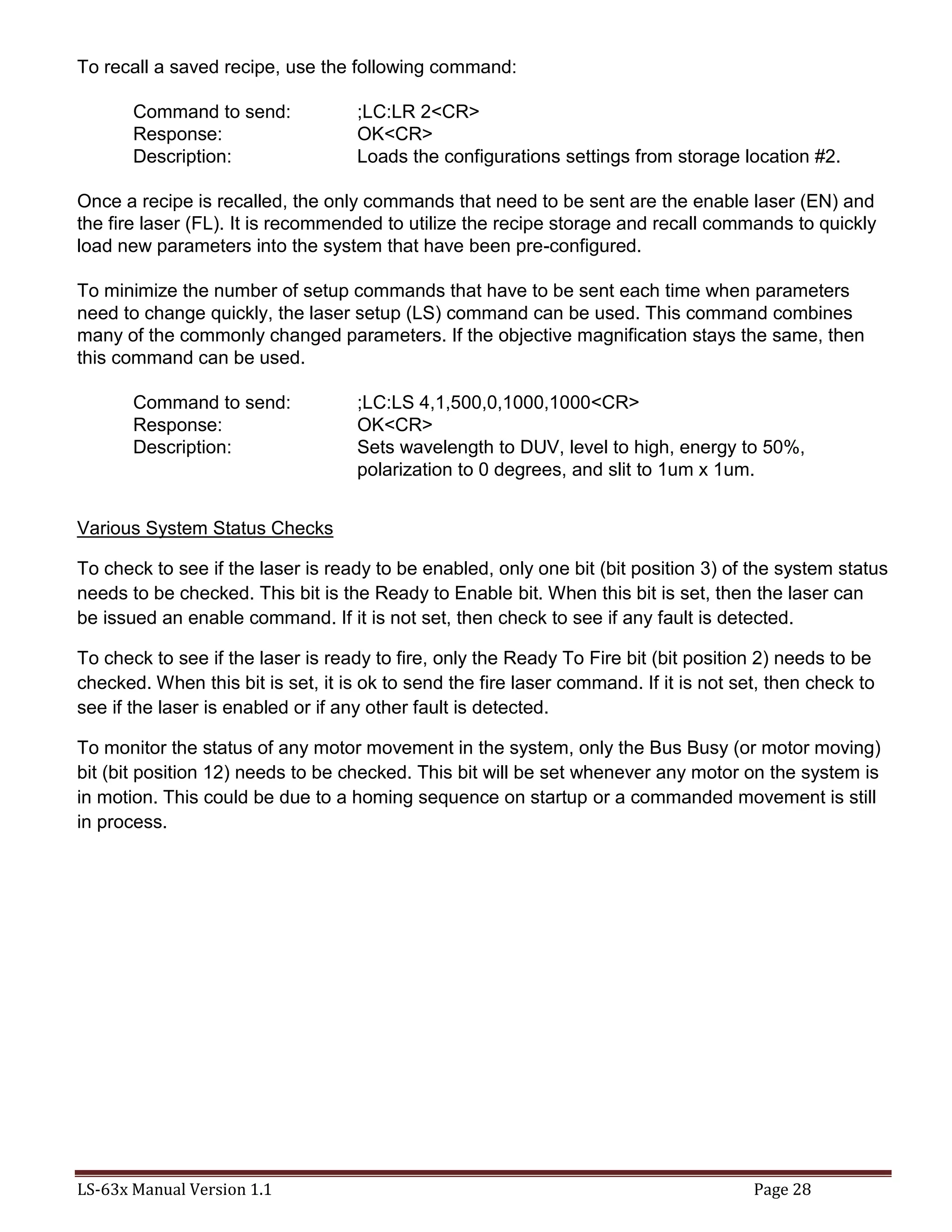 LS-63x Manual Version 1.1 Page 28
To recall a saved recipe, use the following command:
Command to send: ;LC:LR 2<CR>
Response: OK<CR>
Description: Loads the configurations settings from storage location #2.
Once a recipe is recalled, the only commands that need to be sent are the enable laser (EN) and
the fire laser (FL). It is recommended to utilize the recipe storage and recall commands to quickly
load new parameters into the system that have been pre-configured.
To minimize the number of setup commands that have to be sent each time when parameters
need to change quickly, the laser setup (LS) command can be used. This command combines
many of the commonly changed parameters. If the objective magnification stays the same, then
this command can be used.
Command to send: ;LC:LS 4,1,500,0,1000,1000<CR>
Response: OK<CR>
Description: Sets wavelength to DUV, level to high, energy to 50%,
polarization to 0 degrees, and slit to 1um x 1um.
Various System Status Checks
To check to see if the laser is ready to be enabled, only one bit (bit position 3) of the system status
needs to be checked. This bit is the Ready to Enable bit. When this bit is set, then the laser can
be issued an enable command. If it is not set, then check to see if any fault is detected.
To check to see if the laser is ready to fire, only the Ready To Fire bit (bit position 2) needs to be
checked. When this bit is set, it is ok to send the fire laser command. If it is not set, then check to
see if the laser is enabled or if any other fault is detected.
To monitor the status of any motor movement in the system, only the Bus Busy (or motor moving)
bit (bit position 12) needs to be checked. This bit will be set whenever any motor on the system is
in motion. This could be due to a homing sequence on startup or a commanded movement is still
in process.
 