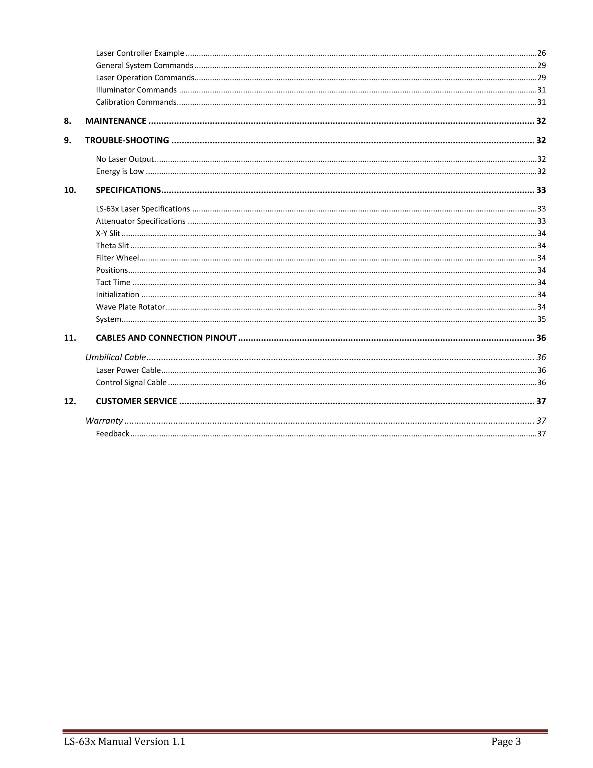 LS-63x Manual Version 1.1 Page 3
Laser Controller Example...............................................................................................................................................................26
General System Commands...........................................................................................................................................................29
Laser Operation Commands...........................................................................................................................................................29
Illuminator Commands ..................................................................................................................................................................31
Calibration Commands...................................................................................................................................................................31
8. MAINTENANCE ....................................................................................................................................................... 32
9. TROUBLE-SHOOTING .............................................................................................................................................. 32
No Laser Output.............................................................................................................................................................................32
Energy is Low .................................................................................................................................................................................32
10. SPECIFICATIONS.................................................................................................................................................. 33
LS-63x Laser Specifications ............................................................................................................................................................33
Attenuator Specifications ..............................................................................................................................................................33
X-Y Slit............................................................................................................................................................................................34
Theta Slit ........................................................................................................................................................................................34
Filter Wheel....................................................................................................................................................................................34
Positions.........................................................................................................................................................................................34
Tact Time .......................................................................................................................................................................................34
Initialization ...................................................................................................................................................................................34
Wave Plate Rotator........................................................................................................................................................................34
System............................................................................................................................................................................................35
11. CABLES AND CONNECTION PINOUT.................................................................................................................... 36
Umbilical Cable............................................................................................................................................................... 36
Laser Power Cable..........................................................................................................................................................................36
Control Signal Cable.......................................................................................................................................................................36
12. CUSTOMER SERVICE ........................................................................................................................................... 37
Warranty ........................................................................................................................................................................ 37
Feedback........................................................................................................................................................................................37
 