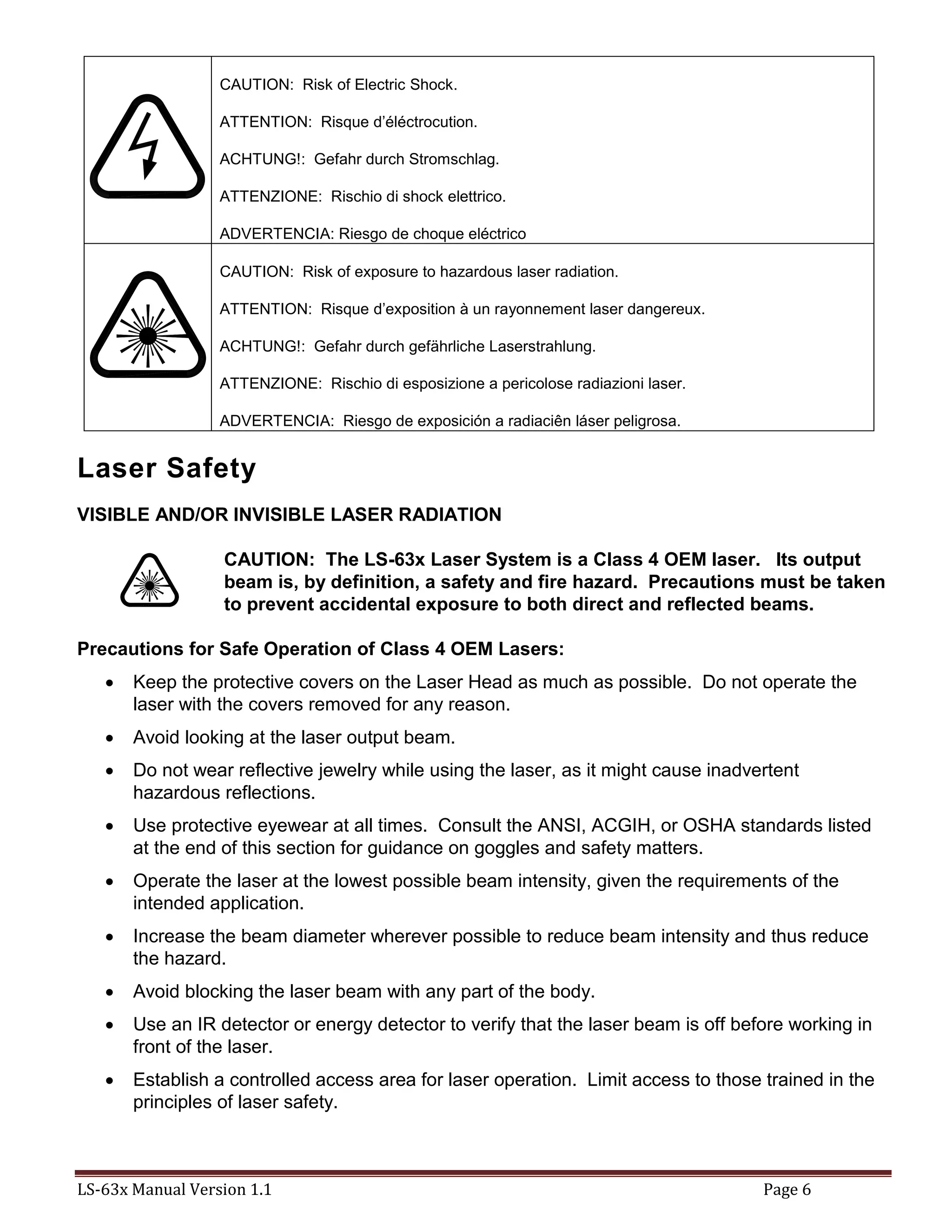 LS-63x Manual Version 1.1 Page 6
CAUTION: Risk of Electric Shock.
ATTENTION: Risque d’éléctrocution.
ACHTUNG!: Gefahr durch Stromschlag.
ATTENZIONE: Rischio di shock elettrico.
ADVERTENCIA: Riesgo de choque eléctrico
CAUTION: Risk of exposure to hazardous laser radiation.
ATTENTION: Risque d’exposition à un rayonnement laser dangereux.
ACHTUNG!: Gefahr durch gefährliche Laserstrahlung.
ATTENZIONE: Rischio di esposizione a pericolose radiazioni laser.
ADVERTENCIA: Riesgo de exposición a radiaciên láser peligrosa.
Laser Safety
VISIBLE AND/OR INVISIBLE LASER RADIATION
CAUTION: The LS-63x Laser System is a Class 4 OEM laser. Its output
beam is, by definition, a safety and fire hazard. Precautions must be taken
to prevent accidental exposure to both direct and reflected beams.
Precautions for Safe Operation of Class 4 OEM Lasers:
 Keep the protective covers on the Laser Head as much as possible. Do not operate the
laser with the covers removed for any reason.
 Avoid looking at the laser output beam.
 Do not wear reflective jewelry while using the laser, as it might cause inadvertent
hazardous reflections.
 Use protective eyewear at all times. Consult the ANSI, ACGIH, or OSHA standards listed
at the end of this section for guidance on goggles and safety matters.
 Operate the laser at the lowest possible beam intensity, given the requirements of the
intended application.
 Increase the beam diameter wherever possible to reduce beam intensity and thus reduce
the hazard.
 Avoid blocking the laser beam with any part of the body.
 Use an IR detector or energy detector to verify that the laser beam is off before working in
front of the laser.
 Establish a controlled access area for laser operation. Limit access to those trained in the
principles of laser safety.
 