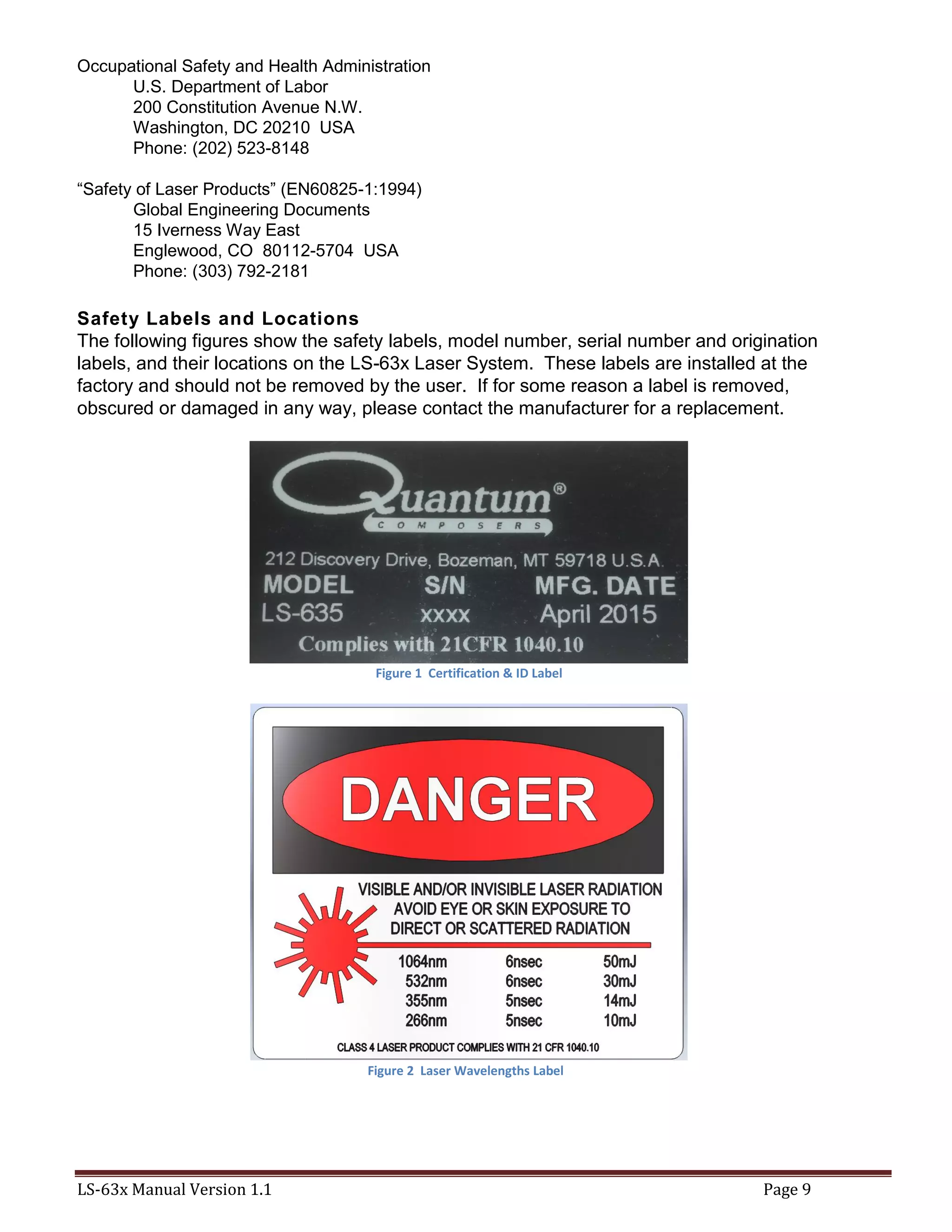 LS-63x Manual Version 1.1 Page 9
Occupational Safety and Health Administration
U.S. Department of Labor
200 Constitution Avenue N.W.
Washington, DC 20210 USA
Phone: (202) 523-8148
“Safety of Laser Products” (EN60825-1:1994)
Global Engineering Documents
15 Iverness Way East
Englewood, CO 80112-5704 USA
Phone: (303) 792-2181
Safety Labels and Locations
The following figures show the safety labels, model number, serial number and origination
labels, and their locations on the LS-63x Laser System. These labels are installed at the
factory and should not be removed by the user. If for some reason a label is removed,
obscured or damaged in any way, please contact the manufacturer for a replacement.
Figure 1 Certification & ID Label
Figure 2 Laser Wavelengths Label
 