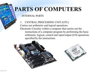 PARTS OF COMPUTERS
1. CENTRAL PROCESSING UNIT (CPU)
Carries out arithmetic and logical operations.
Electronic Circuitry within a computer that carries out the
instructions of a computer program by performing the basic
arithmetic, logical, control and input/output (I/O) operations
specified by the instructions.
INTERNAL PARTS
 