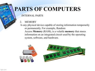 PARTS OF COMPUTERS
2. MEMORY
Is any physical device capable of storing information temporarily
or permanently. For example, Random
Access Memory (RAM), is a volatile memory that stores
information on an integrated circuit used by the operating
system, software, and hardware.
INTERNAL PARTS
 