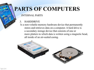 PARTS OF COMPUTERS
3. HARDDRIVE
Is a non-volatile memory hardware device that permanently
stores and retrieves data on a computer. A hard drive is
a secondary storage device that consists of one or
more platters to which data is written using a magnetic head,
all inside of an air-sealed casing.
INTERNAL PARTS
 