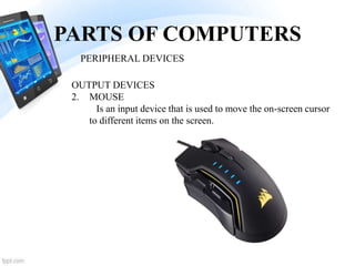 PARTS OF COMPUTERS
2. MOUSE
Is an input device that is used to move the on-screen cursor
to different items on the screen.
PERIPHERAL DEVICES
OUTPUT DEVICES
 
