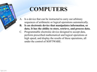 COMPUTERS
A. Is a device that can be instructed to carry out arbitrary
sequences of arithmetic or logical operations automatically.
B. Is an electronic device that manipulates information, or
data. It has the ability to store, retrieve, and process data.
C. Programmable electronic device designed to accept data,
perform prescribed mathematical and logical operations at
high speed, and display the results of these operations, all
under the control of SOFTWARE.
 