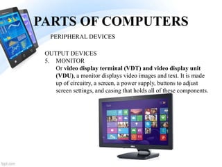 PARTS OF COMPUTERS
5. MONITOR
Or video display terminal (VDT) and video display unit
(VDU), a monitor displays video images and text. It is made
up of circuitry, a screen, a power supply, buttons to adjust
screen settings, and casing that holds all of these components.
PERIPHERAL DEVICES
OUTPUT DEVICES
 