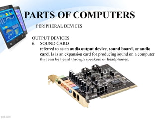 PARTS OF COMPUTERS
6. SOUND CARD
referred to as an audio output device, sound board, or audio
card. Is is an expansion card for producing sound on a computer
that can be heard through speakers or headphones.
PERIPHERAL DEVICES
OUTPUT DEVICES
 