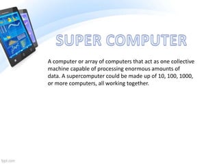 A computer or array of computers that act as one collective
machine capable of processing enormous amounts of
data. A supercomputer could be made up of 10, 100, 1000,
or more computers, all working together.
 