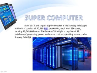 As of 2016, the largest supercomputer is the Sunway TaihuLight
in China. It consists of 40,960 RISC processors, each with 256 cores,
totaling 10,649,600 cores. The Sunway TaihuLight is capable of 93
petaflops of processing power and uses a custom operating system, called
Sunway RaiseOS.
 