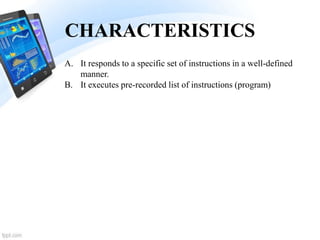 CHARACTERISTICS
A. It responds to a specific set of instructions in a well-defined
manner.
B. It executes pre-recorded list of instructions (program)
 