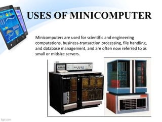 USES OF MINICOMPUTER
Minicomputers are used for scientific and engineering
computations, business-transaction processing, file handling,
and database management, and are often now referred to as
small or midsize servers.
 