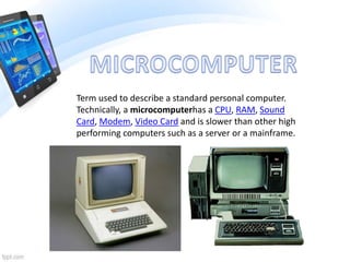 Term used to describe a standard personal computer.
Technically, a microcomputerhas a CPU, RAM, Sound
Card, Modem, Video Card and is slower than other high
performing computers such as a server or a mainframe.
 