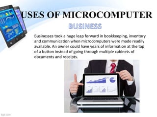 USES OF MICROCOMPUTER
Businesses took a huge leap forward in bookkeeping, inventory
and communication when microcomputers were made readily
available. An owner could have years of information at the tap
of a button instead of going through multiple cabinets of
documents and receipts.
 