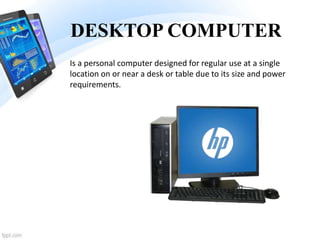 DESKTOP COMPUTER
Is a personal computer designed for regular use at a single
location on or near a desk or table due to its size and power
requirements.
 