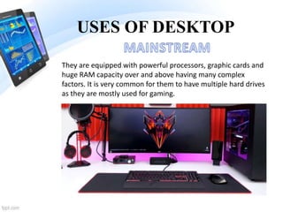 USES OF DESKTOP
They are equipped with powerful processors, graphic cards and
huge RAM capacity over and above having many complex
factors. It is very common for them to have multiple hard drives
as they are mostly used for gaming.
 