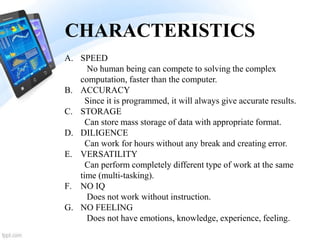 CHARACTERISTICS
A. SPEED
No human being can compete to solving the complex
computation, faster than the computer.
B. ACCURACY
Since it is programmed, it will always give accurate results.
C. STORAGE
Can store mass storage of data with appropriate format.
D. DILIGENCE
Can work for hours without any break and creating error.
E. VERSATILITY
Can perform completely different type of work at the same
time (multi-tasking).
F. NO IQ
Does not work without instruction.
G. NO FEELING
Does not have emotions, knowledge, experience, feeling.
 