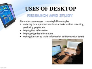 USES OF DESKTOP
Computers can support meaningful learning by
 reducing time spent on mechanical tasks such as rewriting,
producing graphs, etc
 helping find information
 helping organize information
 making it easier to share information and ideas with others
 
